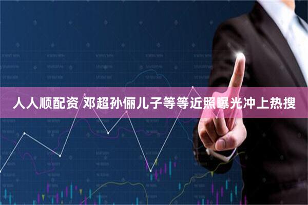 人人顺配资 邓超孙俪儿子等等近照曝光冲上热搜