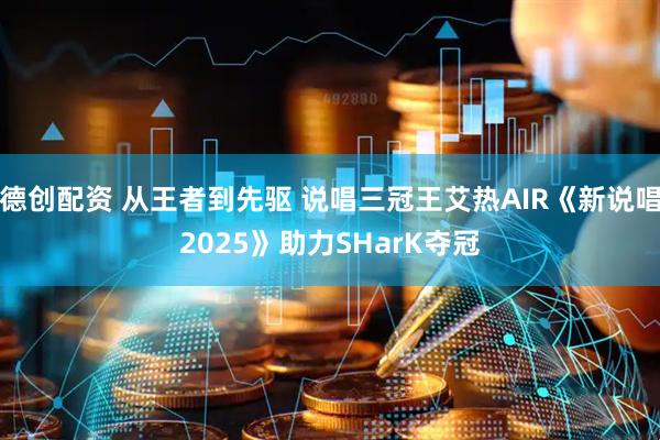 德创配资 从王者到先驱 说唱三冠王艾热AIR《新说唱2025》助力SHarK夺冠
