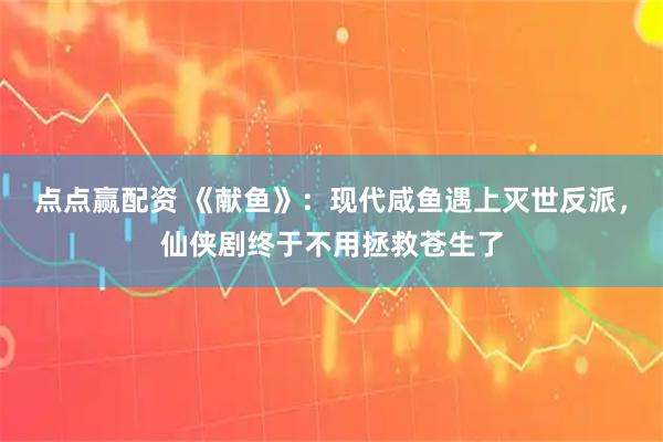 点点赢配资 《献鱼》：现代咸鱼遇上灭世反派，仙侠剧终于不用拯救苍生了