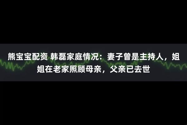 熊宝宝配资 韩磊家庭情况：妻子曾是主持人，姐姐在老家照顾母亲，父亲已去世