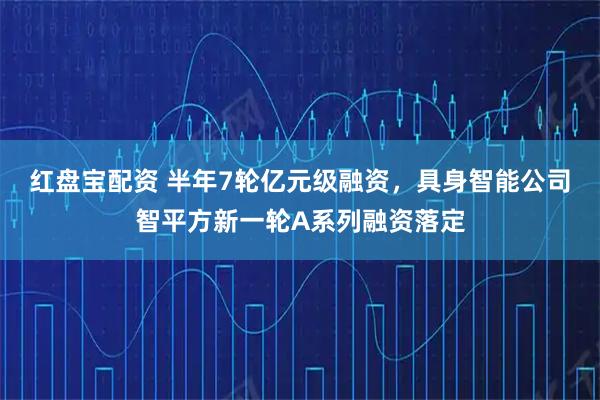 红盘宝配资 半年7轮亿元级融资，具身智能公司智平方新一轮A系列融资落定