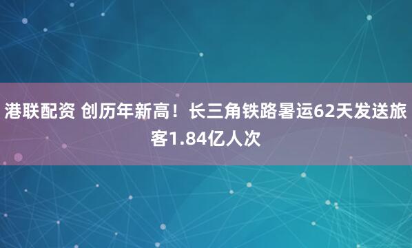 港联配资 创历年新高！长三角铁路暑运62天发送旅客1.84亿人次