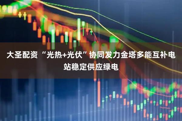 大圣配资 “光热+光伏”协同发力金塔多能互补电站稳定供应绿电