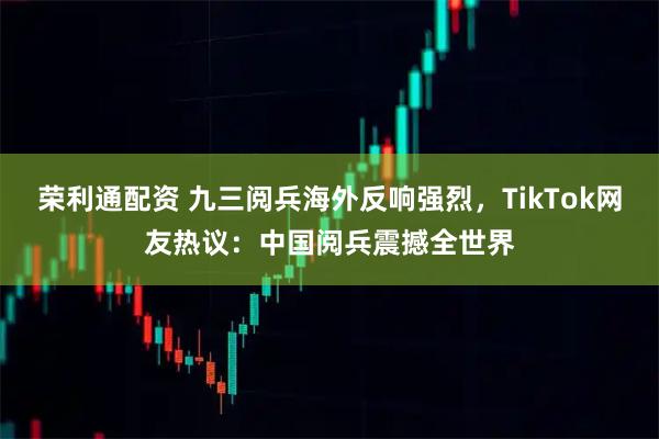 荣利通配资 九三阅兵海外反响强烈，TikTok网友热议：中国阅兵震撼全世界