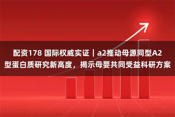 配资178 国际权威实证｜a2推动母源同型A2型蛋白质研究新高度，揭示母婴共同受益科研方案