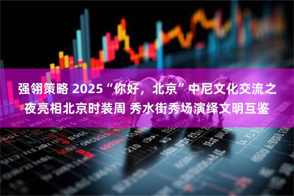 强翎策略 2025“你好，北京”中尼文化交流之夜亮相北京时装周 秀水街秀场演绎文明互鉴