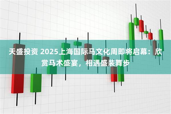 天盛投资 2025上海国际马文化周即将启幕：欣赏马术盛宴，相遇盛装舞步