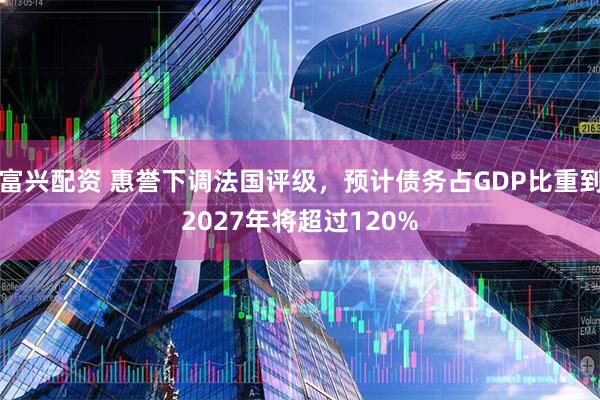 富兴配资 惠誉下调法国评级，预计债务占GDP比重到2027年将超过120%