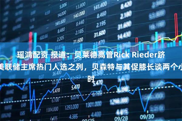 瑶鸿配资 报道：贝莱德高管Rick Rieder跻身美联储主席热门人选之列，贝森特与其促膝长谈两个小时