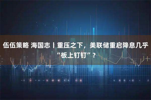 伍伍策略 海国志丨重压之下，美联储重启降息几乎“板上钉钉”？