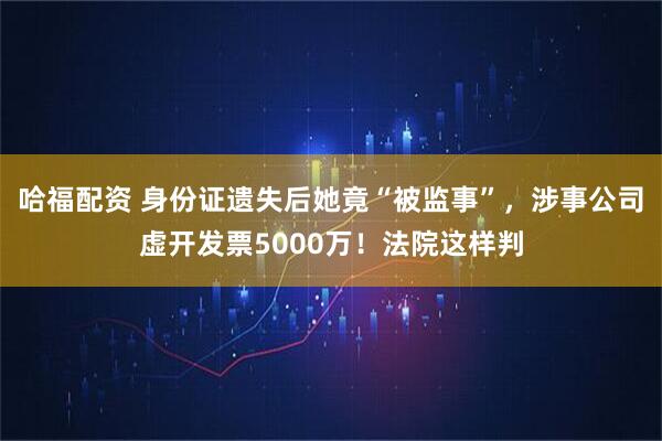 哈福配资 身份证遗失后她竟“被监事”，涉事公司虚开发票5000万！法院这样判