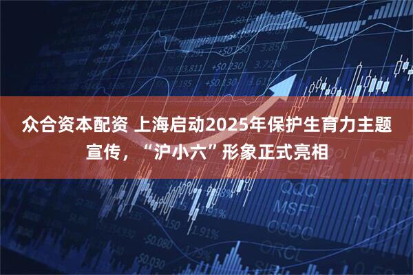 众合资本配资 上海启动2025年保护生育力主题宣传，“沪小六”形象正式亮相