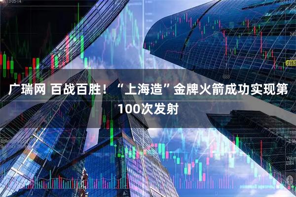 广瑞网 百战百胜！“上海造”金牌火箭成功实现第100次发射