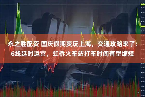 永之胜配资 国庆假期爽玩上海，交通攻略来了：6线延时运营，虹桥火车站打车时间有望缩短