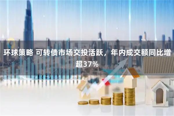 环球策略 可转债市场交投活跃，年内成交额同比增超37%