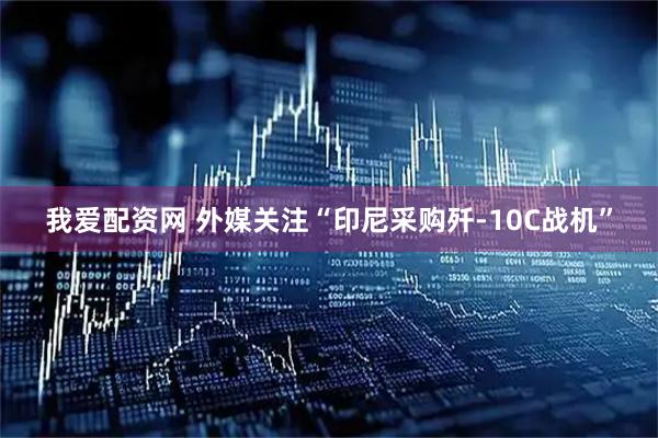 我爱配资网 外媒关注“印尼采购歼-10C战机”