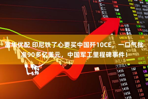 富华优配 印尼铁了心要买中国歼10CE，一口气批准90多亿美元，中国军工里程碑事件！