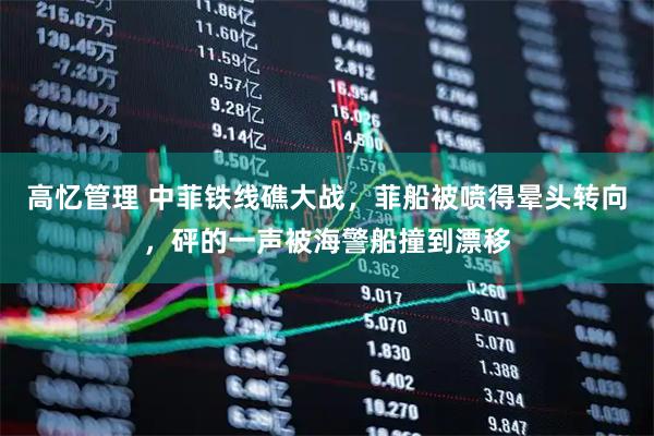 高忆管理 中菲铁线礁大战，菲船被喷得晕头转向，砰的一声被海警船撞到漂移