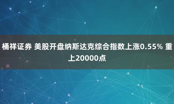 桶祥证券 美股开盘纳斯达克综合指数上涨0.55% 重上20000点