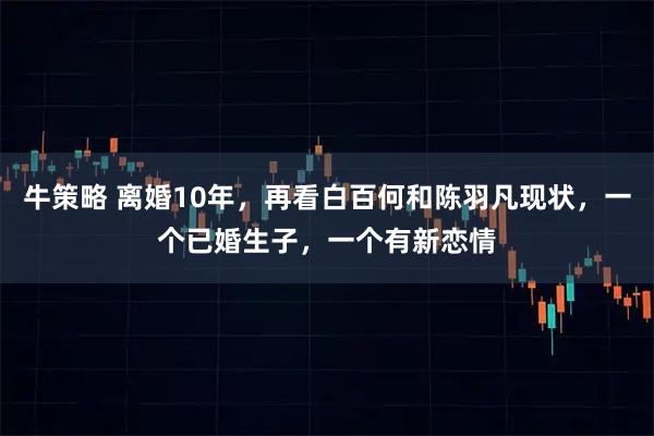 牛策略 离婚10年，再看白百何和陈羽凡现状，一个已婚生子，一个有新恋情