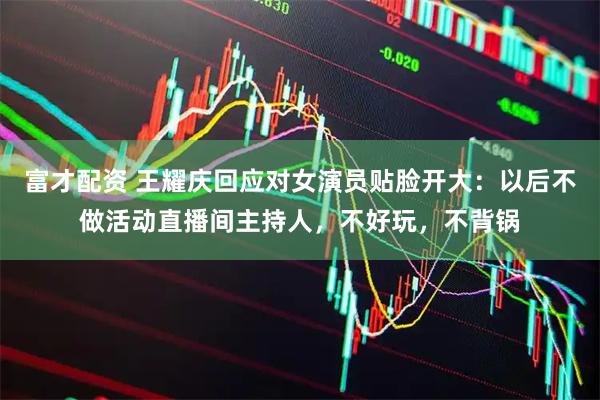 富才配资 王耀庆回应对女演员贴脸开大：以后不做活动直播间主持人，不好玩，不背锅