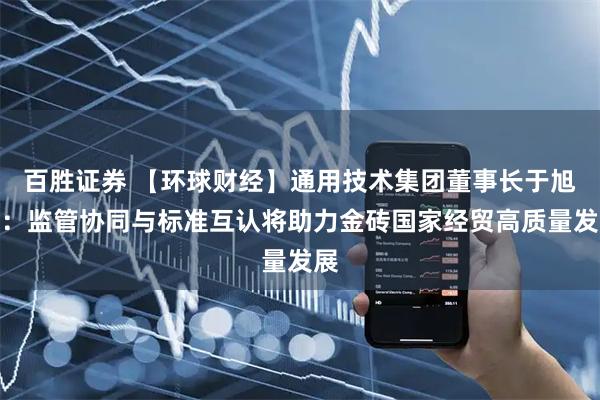 百胜证券 【环球财经】通用技术集团董事长于旭波：监管协同与标准互认将助力金砖国家经贸高质量发展
