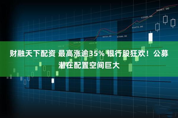 财融天下配资 最高涨逾35% 银行股狂欢！公募潜在配置空间巨大