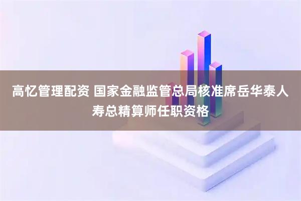 高忆管理配资 国家金融监管总局核准席岳华泰人寿总精算师任职资格