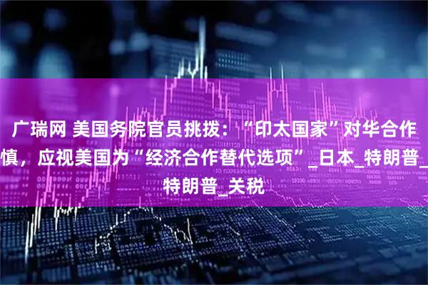 广瑞网 美国务院官员挑拨:“印太国家”对华合作要谨慎,应视美国为“经济合作替代选项”_日本_特朗普_关税