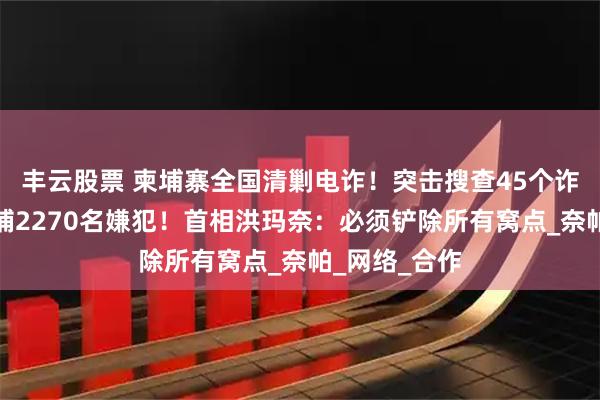 丰云股票 柬埔寨全国清剿电诈！突击搜查45个诈骗窝点，逮捕2270名嫌犯！首相洪玛奈：必须铲除所有窝点_奈帕_网络_合作