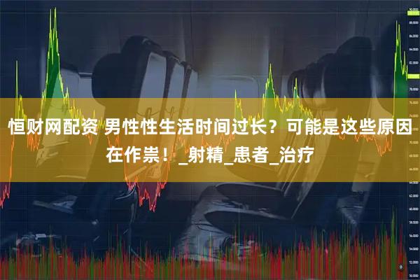 恒财网配资 男性性生活时间过长？可能是这些原因在作祟！_射精_患者_治疗