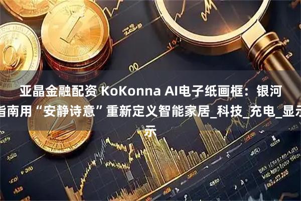 亚晶金融配资 KoKonna AI电子纸画框：银河指南用“安静诗意”重新定义智能家居_科技_充电_显示