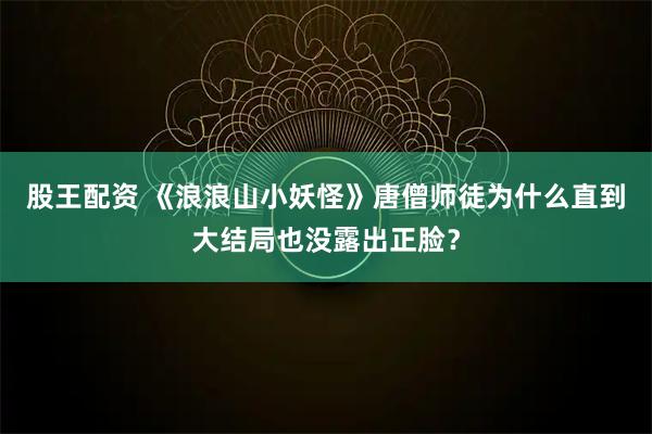股王配资 《浪浪山小妖怪》唐僧师徒为什么直到大结局也没露出正脸？