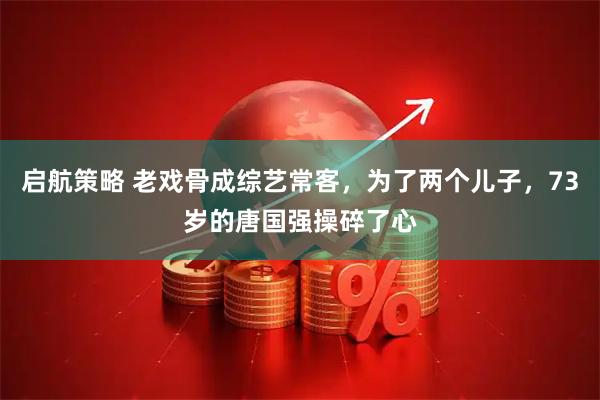 启航策略 老戏骨成综艺常客，为了两个儿子，73岁的唐国强操碎了心