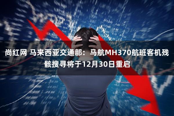 尚红网 马来西亚交通部：马航MH370航班客机残骸搜寻将于12月30日重启