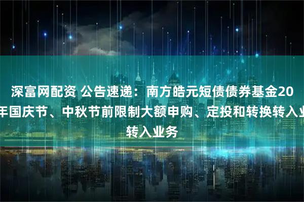 深富网配资 公告速递：南方皓元短债债券基金2025年国庆节、中秋节前限制大额申购、定投和转换转入业务