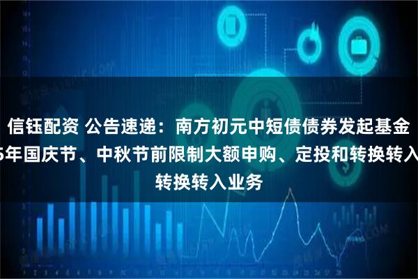 信钰配资 公告速递：南方初元中短债债券发起基金2025年国庆节、中秋节前限制大额申购、定投和转换转入业务