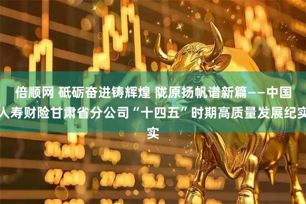 倍顺网 砥砺奋进铸辉煌 陇原扬帆谱新篇——中国人寿财险甘肃省分公司“十四五”时期高质量发展纪实