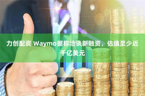 力创配资 Waymo据称洽谈新融资，估值至少近千亿美元