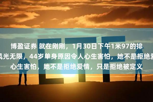 博盈证券 就在刚刚，1月30日下午1米97的排球女神赵蕊蕊：赛场风光无限，44岁单身原因令人心生害怕，她不是拒绝爱情，只是拒绝被定义