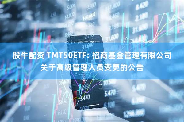 股牛配资 TMT50ETF: 招商基金管理有限公司关于高级管理人员变更的公告