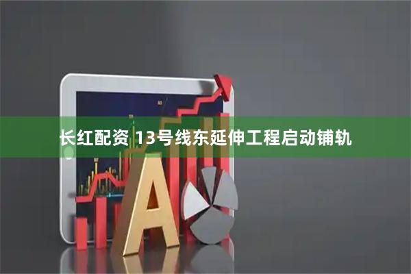 长红配资 13号线东延伸工程启动铺轨