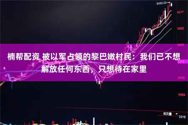 楠帮配资 被以军占领的黎巴嫩村民：我们已不想解放任何东西，只想待在家里